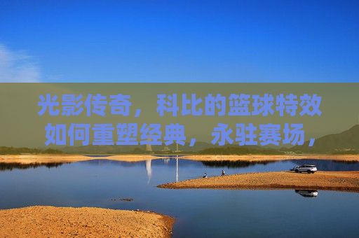 光影传奇，科比的篮球特效如何重塑经典，永驻赛场，光影传奇，科比的篮球特效如何重塑经典，永驻赛场