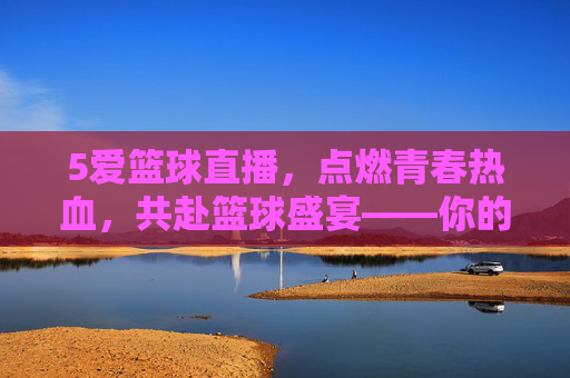 5爱篮球直播，点燃青春热血，共赴篮球盛宴——你的专属篮球狂欢场，5爱篮球直播，点燃青春热血，共赴篮球盛宴——你的专属篮球狂欢场