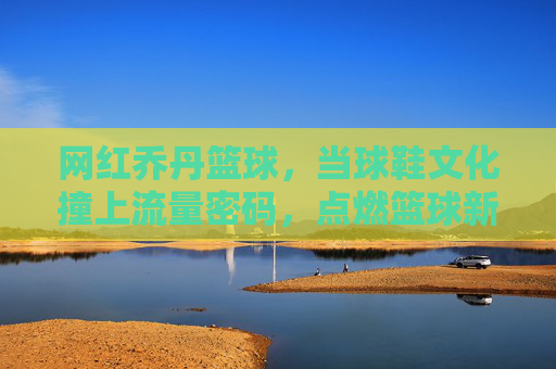 网红乔丹篮球，当球鞋文化撞上流量密码，点燃篮球新潮流