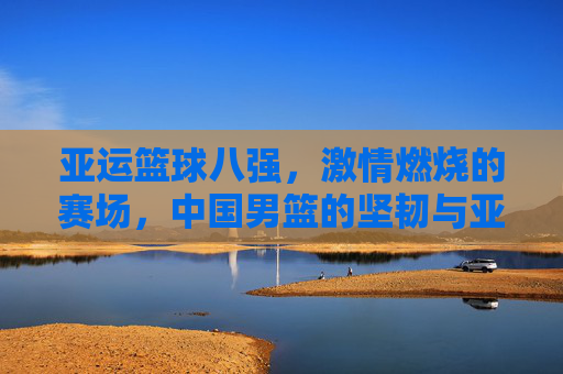 亚运篮球八强,激情燃烧的赛场,中国男篮的坚韧与亚洲篮球的多元风采