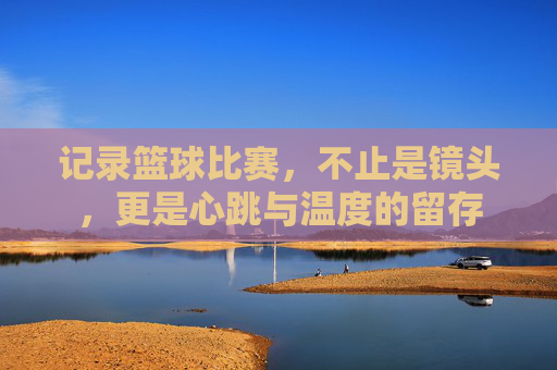 记录篮球比赛,不止是镜头,更是心跳与温度的留存