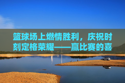 篮球场上燃情胜利，庆祝时刻定格荣耀——赢比赛的喜悦与激情，篮球场上燃情胜利，庆祝时刻定格荣耀——赢比赛的喜悦与激情