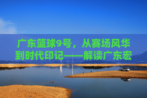 广东篮球9号，从赛场风华到时代印记——解读广东宏远队9号背后的精神图腾，广东篮球9号，从赛场风华到时代印记——解读广东宏远队9号背后的精神图腾