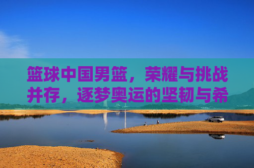 篮球中国男篮，荣耀与挑战并存，逐梦奥运的坚韧与希望，中国男篮，荣耀与挑战并存 逐梦奥运的坚韧与希望