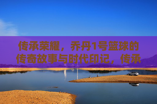传承荣耀,乔丹1号篮球的传奇故事与时代印记,传承荣耀,乔丹1号篮球的传奇故事与时代印记