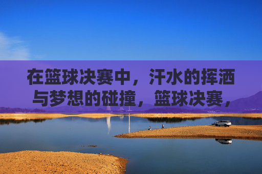 在篮球决赛中，汗水的挥洒与梦想的碰撞，篮球决赛，汗水与梦想的激烈碰撞