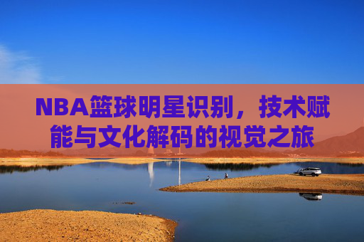 NBA篮球明星识别，技术赋能与文化解码的视觉之旅