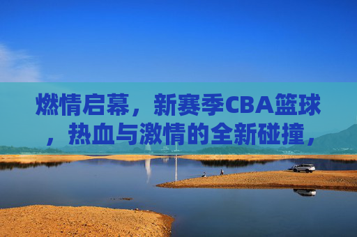 燃情启幕，新赛季CBA篮球，热血与激情的全新碰撞，燃情启幕，新赛季CBA篮球，热血与激情的全新碰撞