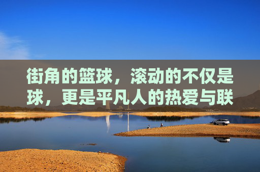 街角的篮球，滚动的不仅是球，更是平凡人的热爱与联结，街角的篮球，滚动的不仅是球，更是平凡人的热爱与联结