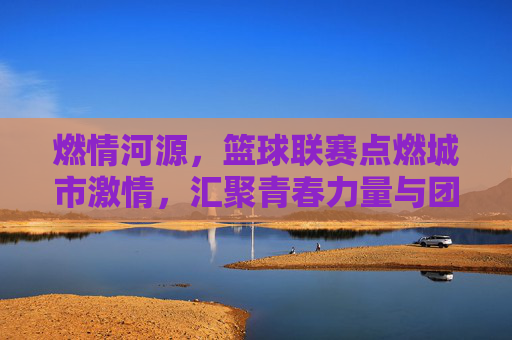 燃情河源,篮球联赛点燃城市激情,汇聚青春力量与团队荣光,燃情河源,篮球联赛点燃城市激情,汇聚青春力量与团队荣光