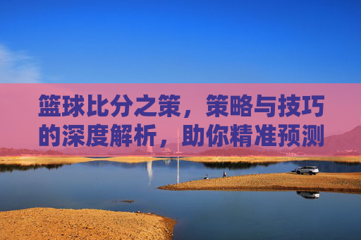 篮球比分之策,策略与技巧的深度解析,助你精准预测与决策,篮球比分之策,策略与技巧的深度解析,助你精准预测与决策