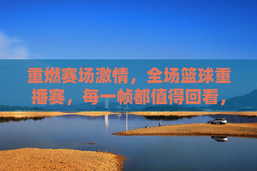 重燃赛场激情，全场篮球重播赛，每一帧都值得回看，重燃赛场激情，全场篮球重播赛，每一帧都值得回看