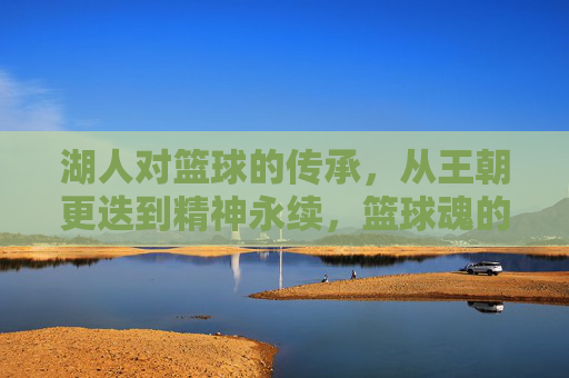 湖人对篮球的传承，从王朝更迭到精神永续，篮球魂的永恒回响，湖人对篮球的传承，从王朝更迭到精神永续，篮球魂的永恒回响