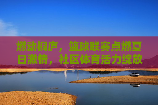 燃动桐庐,篮球联赛点燃夏日激情,社区体育活力绽放,燃动桐庐,篮球联赛点燃夏日激情,社区体育活力绽放
