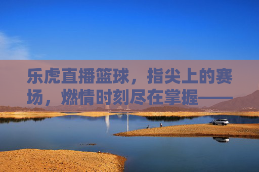 乐虎直播篮球,指尖上的赛场,燃情时刻尽在掌握——解锁篮球赛事新体验,乐虎直播篮球,指尖上的赛场,燃情时刻尽在掌握——解锁篮球赛事新体验