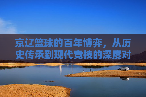 京辽篮球的百年博弈，从历史传承到现代竞技的深度对话，京辽篮球的百年博弈，从历史传承到现代竞技的深度对话
