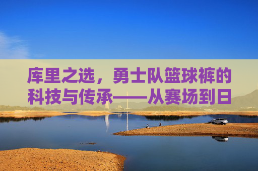 库里之选,勇士队篮球裤的科技与传承——从赛场到日常的篮球基因传承,库里之选,勇士队篮球裤的科技与传承——从赛场到日常的篮球基因传承