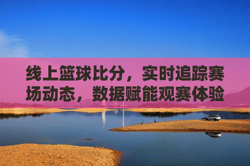 线上篮球比分，实时追踪赛场动态，数据赋能观赛体验，线上篮球比分，实时追踪赛场动态，数据赋能观赛体验