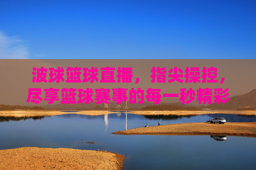 波球篮球直播，指尖操控，尽享篮球赛事的每一秒精彩，指尖操控波球篮球直播，尽享每一秒赛事精彩