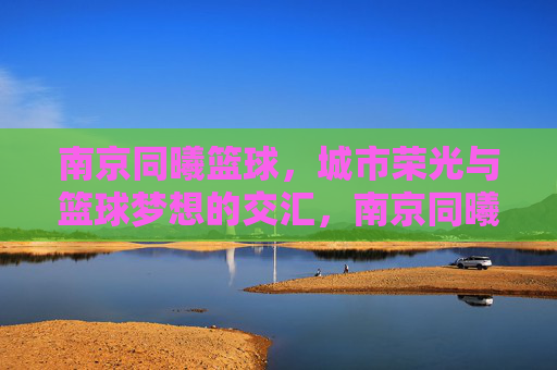 南京同曦篮球，城市荣光与篮球梦想的交汇，南京同曦篮球，城市荣光与篮球梦想的交汇