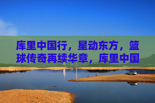 库里中国行，星动东方，篮球传奇再续华章，库里中国行，星动东方，篮球传奇再续华章
