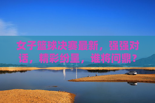 女子篮球决赛最新,强强对话,精彩纷呈,谁将问鼎?女子篮球决赛强强对话,精彩纷呈,谁将问鼎?
