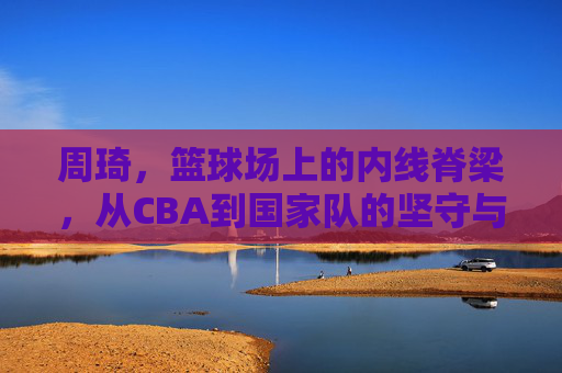 周琦，篮球场上的内线脊梁，从CBA到国家队的坚守与成长，周琦，篮球场上的内线脊梁，从CBA到国家队的坚守与成长