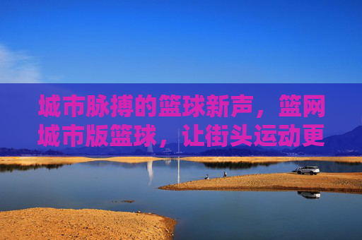 城市脉搏的篮球新声，篮网城市版篮球，让街头运动更懂都市温度，城市脉搏的篮球新声，篮网城市版篮球，让街头运动更懂都市温度