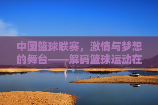 中国篮球联赛,激情与梦想的舞台——解码篮球运动在中国的发展与传承,中国篮球联赛,激情与梦想的舞台——解码篮球运动在中国的发展与传承
