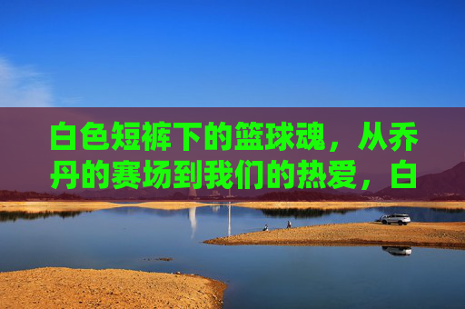 白色短裤下的篮球魂，从乔丹的赛场到我们的热爱，白色短裤下的篮球魂，从乔丹的赛场到我们的热爱
