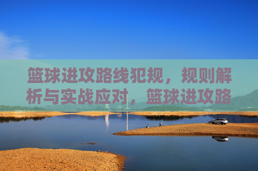 篮球进攻路线犯规,规则解析与实战应对,篮球进攻路线犯规,规则解析与实战应对