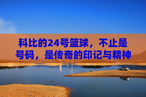 科比的24号篮球，不止是号码，是传奇的印记与精神的传承，科比的24号篮球，不止是号码，是传奇的印记与精神的传承