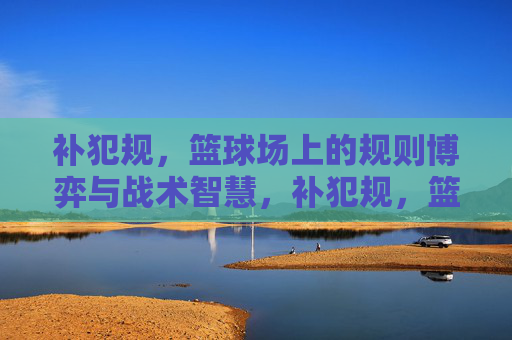 补犯规，篮球场上的规则博弈与战术智慧，补犯规，篮球场上的规则博弈与战术智慧