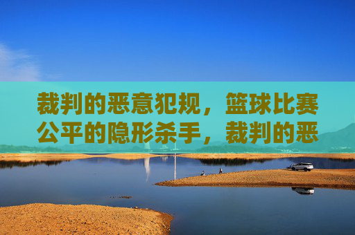 裁判的恶意犯规，篮球比赛公平的隐形杀手，裁判的恶意犯规，篮球比赛公平的隐形杀手
