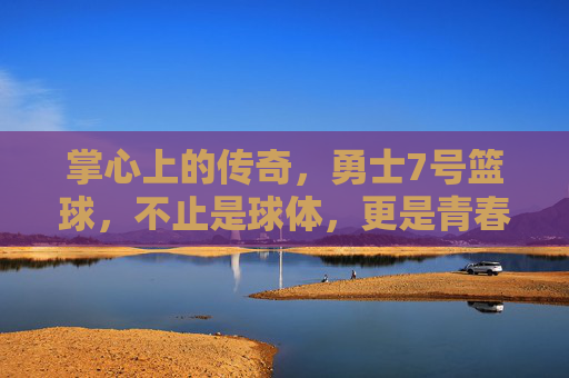 掌心上的传奇，勇士7号篮球，不止是球体，更是青春与梦想的见证者，掌心上的传奇，勇士7号篮球，青春与梦想的见证者