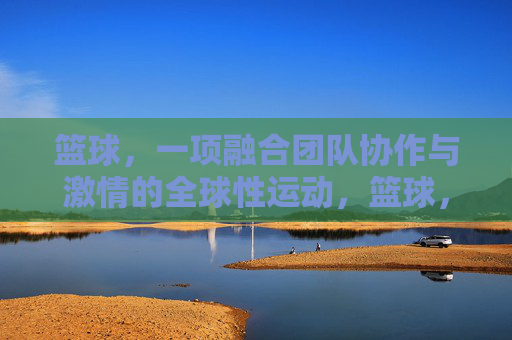 篮球，一项融合团队协作与激情的全球性运动，篮球，团队协作与激情的全球性运动
