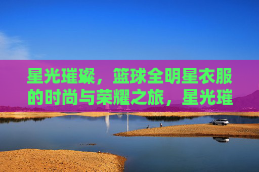 星光璀璨，篮球全明星衣服的时尚与荣耀之旅，星光璀璨，篮球全明星衣服的时尚与荣耀之旅