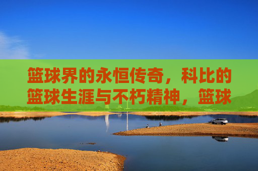篮球界的永恒传奇，科比的篮球生涯与不朽精神，篮球界的永恒传奇，科比的篮球生涯与不朽精神