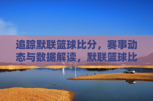 追踪默联篮球比分，赛事动态与数据解读，默联篮球比分追踪，赛事动态与数据解读