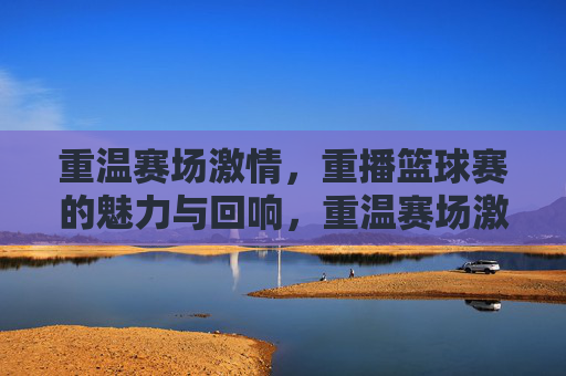 重温赛场激情，重播篮球赛的魅力与回响，重温赛场激情，重播篮球赛的魅力与回响