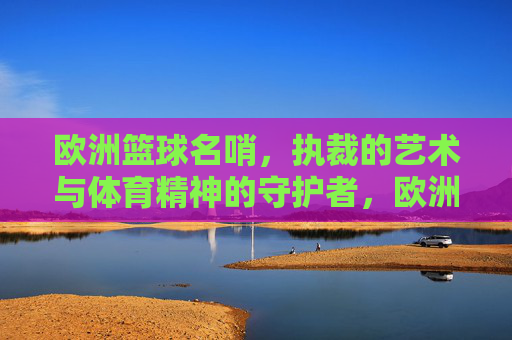 欧洲篮球名哨,执裁的艺术与体育精神的守护者,欧洲篮球名哨,执裁的艺术与体育精神的守护者