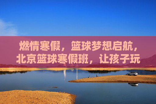燃情寒假，篮球梦想启航，北京篮球寒假班，让孩子玩出运动激情与成长