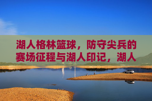 湖人格林篮球，防守尖兵的赛场征程与湖人印记，湖人格林篮球，防守尖兵的赛场征程与湖人印记