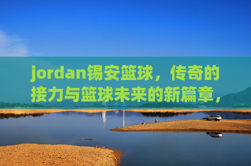 jordan锡安篮球，传奇的接力与篮球未来的新篇章，Jordan锡安篮球，传奇的接力与篮球未来的新篇章