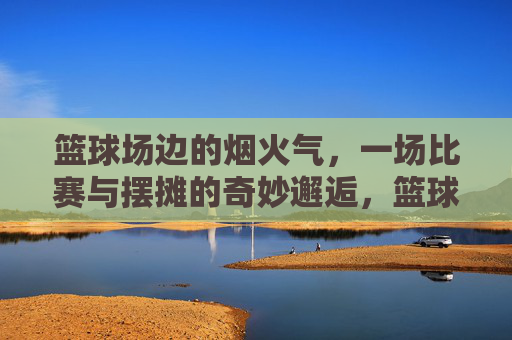 篮球场边的烟火气,一场比赛与摆摊的奇妙邂逅,篮球场边的烟火气,一场比赛与摆摊的奇妙邂逅