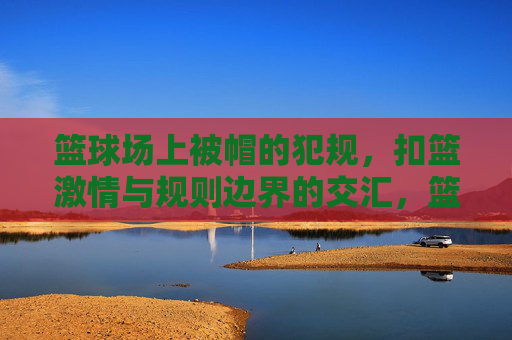 篮球场上被帽的犯规，扣篮激情与规则边界的交汇，篮球场上被帽的犯规，扣篮激情与规则边界的交汇