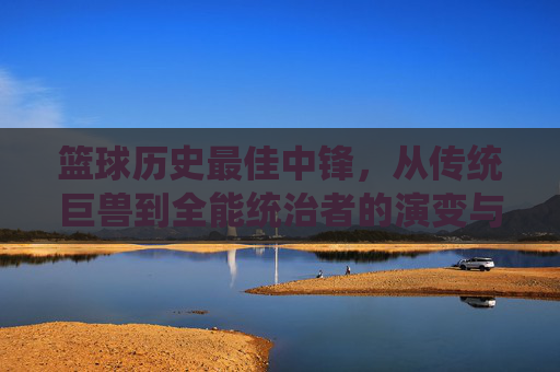 篮球历史最佳中锋,从传统巨兽到全能统治者的演变与时代标杆,篮球历史最佳中锋,从传统巨兽到全能统治者的演变与时代标杆