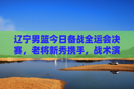 辽宁男篮今日备战全运会决赛，老将新秀携手，战术演练与状态提升并重，辽宁男篮备战全运会决赛，老将新秀携手，战术演练与状态提升并重