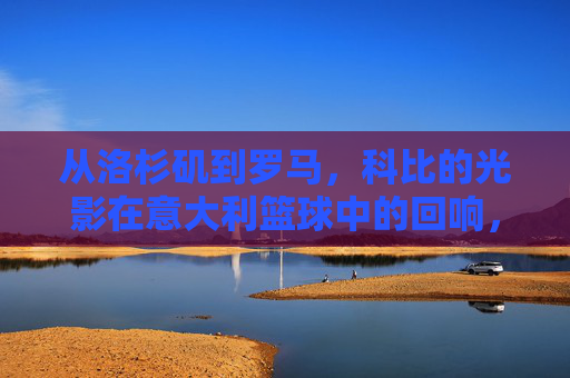 从洛杉矶到罗马，科比的光影在意大利篮球中的回响，从洛杉矶到罗马，科比的光影在意大利篮球中的回响