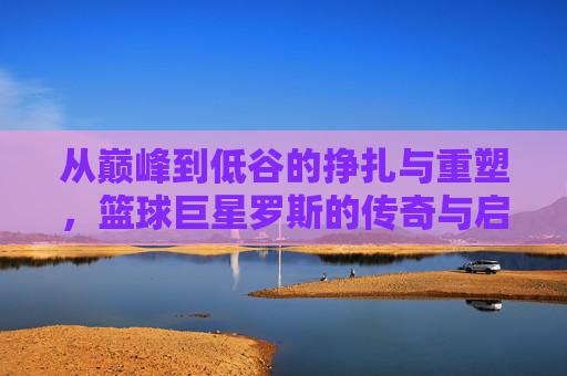 从巅峰到低谷的挣扎与重塑，篮球巨星罗斯的传奇与启示，罗斯，从巅峰到低谷的挣扎、重塑与传奇启示